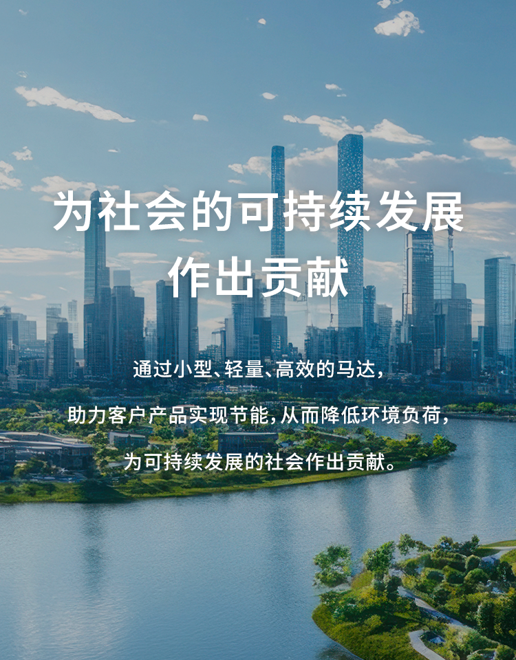 为可持续发展社会做出贡献 通过采用小型、轻量、高效率的马达，助力客户产品实现节能，从而降低环境负荷，为可持续发展的社会做出贡献。