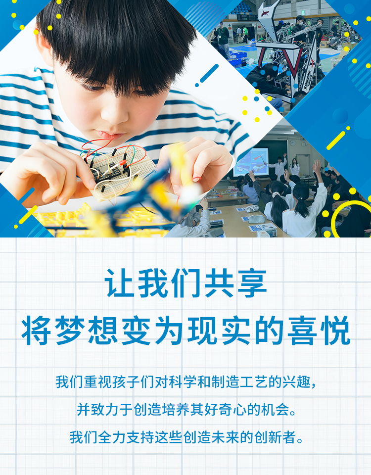 让我们一起体验将梦想变为现实的喜悦 我们重视孩子们对科学和制造工艺的兴趣，并致力于创造培养其好奇心的机会；全力支持这些创造未来的创新者。